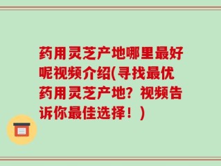 药用灵芝产地哪里最好呢视频介绍(寻找最优药用灵芝产地？视频告诉你最佳选择！)