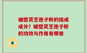 破壁灵芝孢子粉的组成成分？破壁灵芝孢子粉的功效与作用有哪些