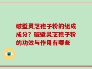 破壁灵芝孢子粉的组成成分？破壁灵芝孢子粉的功效与作用有哪些