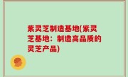 紫灵芝制造基地(紫灵芝基地：制造高品质的灵芝产品)