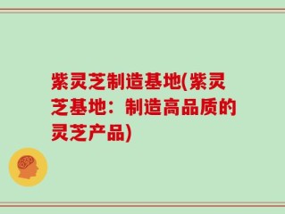 紫灵芝制造基地(紫灵芝基地：制造高品质的灵芝产品)
