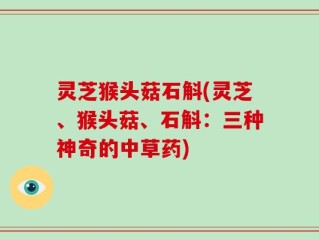 灵芝猴头菇石斛(灵芝、猴头菇、石斛：三种神奇的中草药)