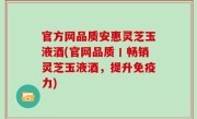 官方网品质安惠灵芝玉液酒(官网品质丨畅销灵芝玉液酒，提升免疫力)