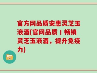 官方网品质安惠灵芝玉液酒(官网品质丨畅销灵芝玉液酒，提升免疫力)