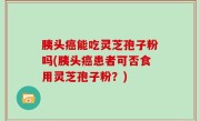 胰头癌能吃灵芝孢子粉吗(胰头癌患者可否食用灵芝孢子粉？)
