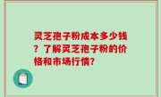 灵芝孢子粉成本多少钱？了解灵芝孢子粉的价格和市场行情？