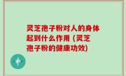 灵芝孢子粉对人的身体起到什么作用 (灵芝孢子粉的健康功效)