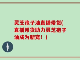 灵芝孢子油直播带货(直播带货助力灵芝孢子油成为新宠！)