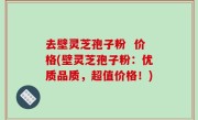 去壁灵芝孢子粉  价格(壁灵芝孢子粉：优质品质，超值价格！)