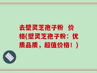 去壁灵芝孢子粉  价格(壁灵芝孢子粉：优质品质，超值价格！)