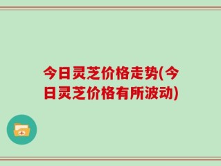 今日灵芝价格走势(今日灵芝价格有所波动)