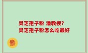 灵芝孢子粉 潘教授？灵芝孢子粉怎么吃最好