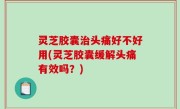 灵芝胶囊治头痛好不好用(灵芝胶囊缓解头痛有效吗？)