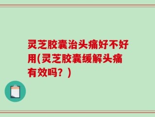 灵芝胶囊治头痛好不好用(灵芝胶囊缓解头痛有效吗？)