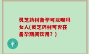 灵芝药材备孕可以喝吗女人(灵芝药材可否在备孕期间饮用？)
