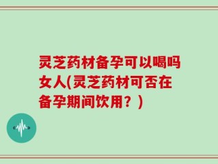 灵芝药材备孕可以喝吗女人(灵芝药材可否在备孕期间饮用？)