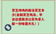 灵芝炖鸡的做法灵芝多少(自制灵芝鸡汤，学会这道做法让你为家人献一份味蕾大礼！)