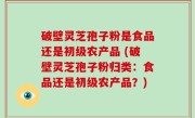 破壁灵芝孢子粉是食品还是初级农产品 (破壁灵芝孢子粉归类：食品还是初级农产品？)
