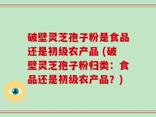 破壁灵芝孢子粉是食品还是初级农产品 (破壁灵芝孢子粉归类：食品还是初级农产品？)