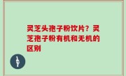灵芝头孢子粉饮片？灵芝孢子粉有机和无机的区别