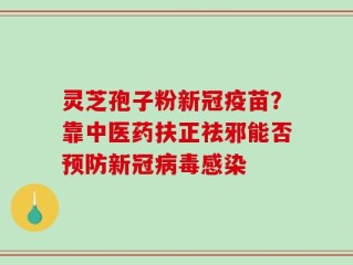 灵芝孢子粉新冠疫苗？靠中医药扶正祛邪能否预防新冠病毒感染