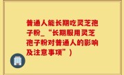普通人能长期吃灵芝孢子粉_“长期服用灵芝孢子粉对普通人的影响及注意事项”)