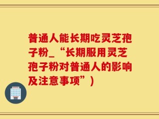 普通人能长期吃灵芝孢子粉_“长期服用灵芝孢子粉对普通人的影响及注意事项”)