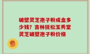 破壁灵芝孢子粉成盒多少钱？吉林抚松玉秀堂灵芝破壁孢子粉价格