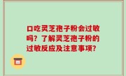 口吃灵芝孢子粉会过敏吗？了解灵芝孢子粉的过敏反应及注意事项？
