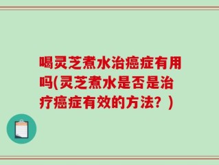 喝灵芝煮水治癌症有用吗(灵芝煮水是否是治疗癌症有效的方法？)