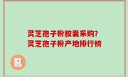 灵芝孢子粉胶囊采购？灵芝孢子粉产地排行榜