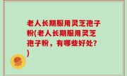 老人长期服用灵芝孢子粉(老人长期服用灵芝孢子粉，有哪些好处？)