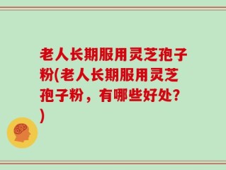 老人长期服用灵芝孢子粉(老人长期服用灵芝孢子粉，有哪些好处？)