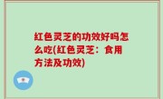 红色灵芝的功效好吗怎么吃(红色灵芝：食用方法及功效)