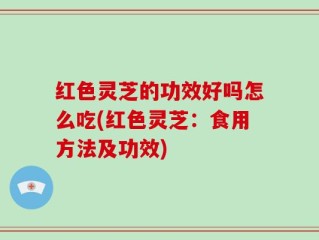 红色灵芝的功效好吗怎么吃(红色灵芝：食用方法及功效)