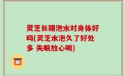 灵芝长期泡水对身体好吗(灵芝水泡久了好处多 失眠放心喝)