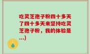 吃灵芝孢子粉四十多天了四十多天来坚持吃灵芝孢子粉，我的体验是...)