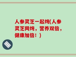 人参灵芝一起炖(人参灵芝同炖，营养双倍，健康加倍！)