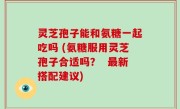灵芝孢子能和氨糖一起吃吗 (氨糖服用灵芝孢子合适吗？  最新搭配建议)