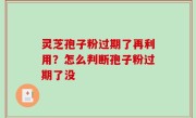灵芝孢子粉过期了再利用？怎么判断孢子粉过期了没