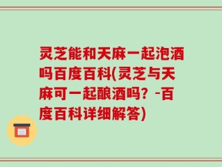 灵芝能和天麻一起泡酒吗百度百科(灵芝与天麻可一起酿酒吗？-百度百科详细解答)
