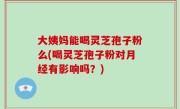 大姨妈能喝灵芝孢子粉么(喝灵芝孢子粉对月经有影响吗？)