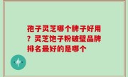 孢子灵芝哪个牌子好用？灵芝饱子粉破璧品牌排名最好的是哪个