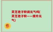 灵芝孢子粉调元气吗(灵芝孢子粉——提升元气)