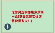 芝誉灵芝实体店多少钱一盒(芝誉灵芝实体店售价是多少？)
