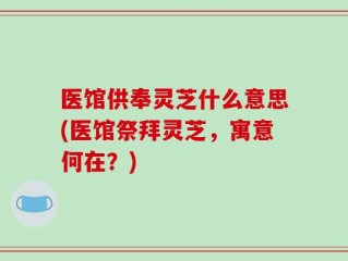 医馆供奉灵芝什么意思(医馆祭拜灵芝，寓意何在？)