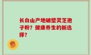 长白山产地破壁灵芝孢子粉？健康养生的新选择？