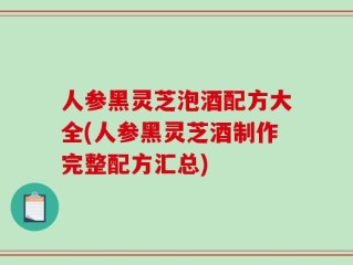 人参黑灵芝泡酒配方大全(人参黑灵芝酒制作完整配方汇总)