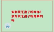 安利灵芝孢子粉咋样？敖东灵芝孢子粉是真的吗