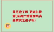 灵芝孢子粉 芜湖仁德堂(芜湖仁德堂推出高品质灵芝孢子粉)